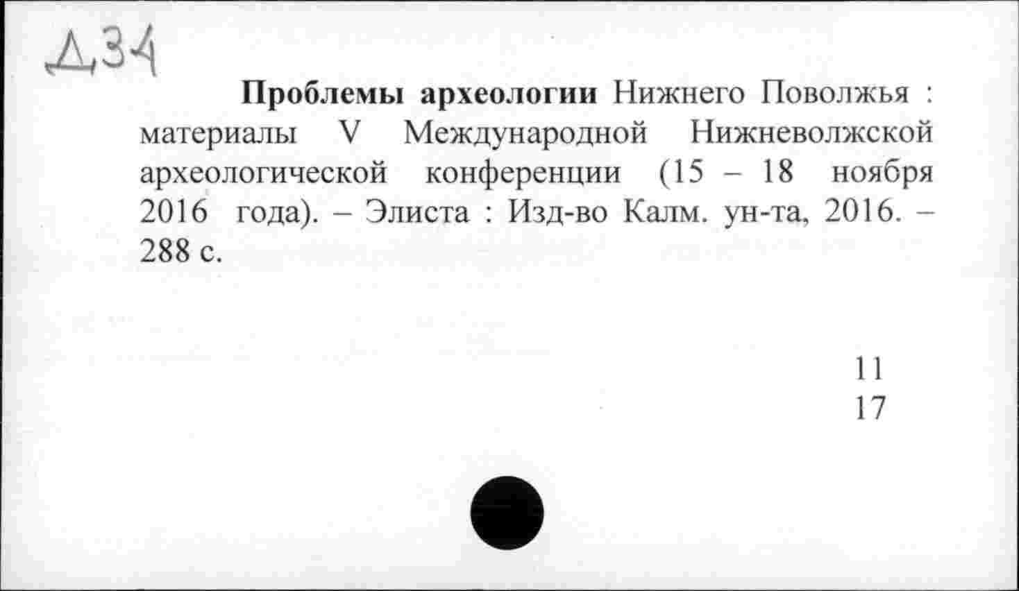 ﻿дзц
Проблемы археологии Нижнего Поволжья : материалы V Международной Нижневолжской археологической конференции (15 - 18 ноября 2016 года). - Элиста : Изд-во Калм, ун-та, 2016. -288 с.
И
17